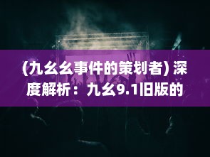 (九幺幺事件的策划者) 深度解析：九幺9.1旧版的魅力，那些年代的记忆与情怀的再现